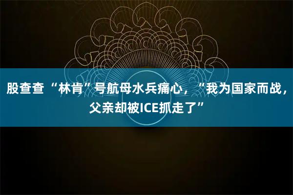 股查查 “林肯”号航母水兵痛心，“我为国家而战，父亲却被ICE抓走了”