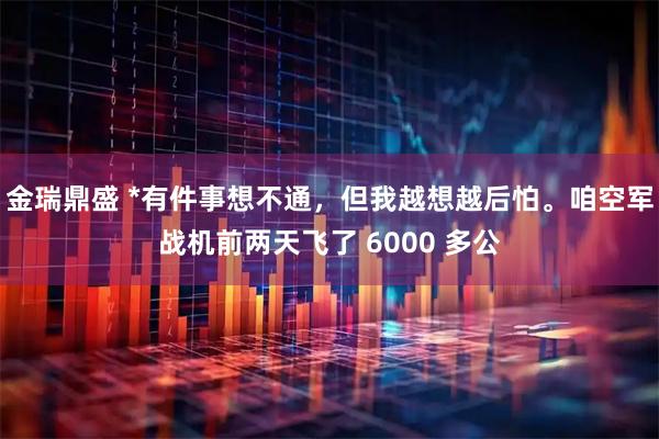 金瑞鼎盛 *有件事想不通，但我越想越后怕。咱空军战机前两天飞了 6000 多公
