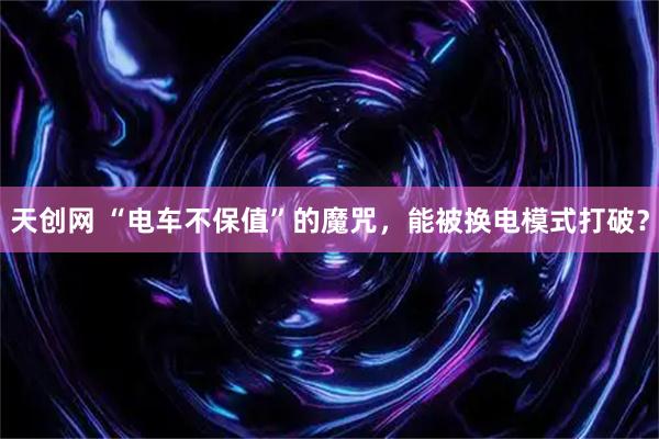 天创网 “电车不保值”的魔咒，能被换电模式打破？