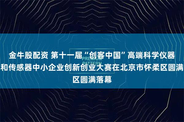 金牛股配资 第十一届“创客中国”高端科学仪器装备和传感器中小企业创新创业大赛在北京市怀柔区圆满落幕