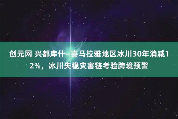创元网 兴都库什—喜马拉雅地区冰川30年消减12%，冰川失稳灾害链考验跨境预警