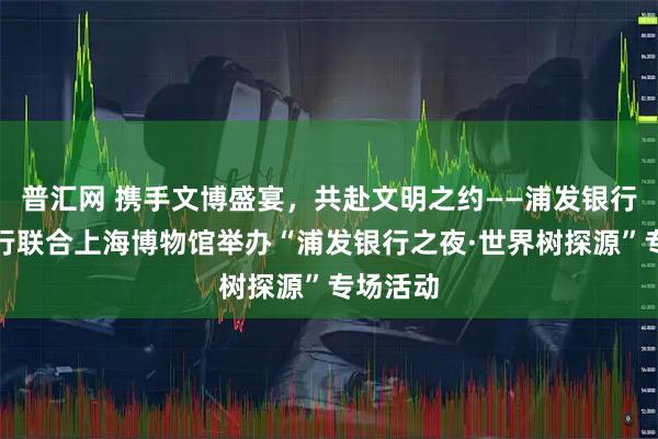 普汇网 携手文博盛宴，共赴文明之约——浦发银行上海分行联合上海博物馆举办“浦发银行之夜·世界树探源”专场活动